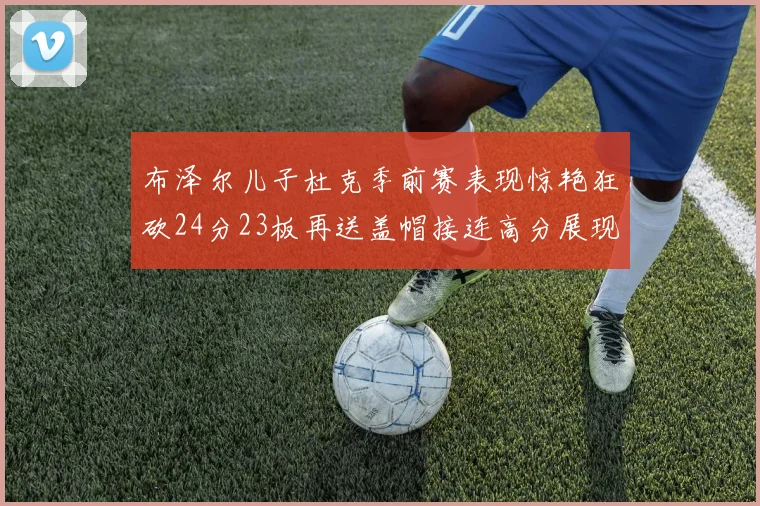 布泽尔儿子杜克季前赛表现惊艳狂砍24分23板再送盖帽接连高分展现潜力
