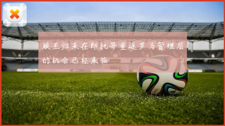 狼王归来在即托蒂重返罗马管理层的机会已经来临