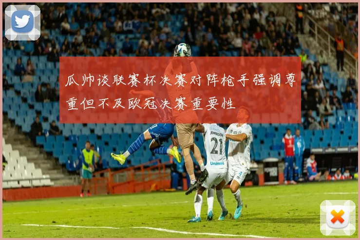 瓜帅谈联赛杯决赛对阵枪手强调尊重但不及欧冠决赛重要性