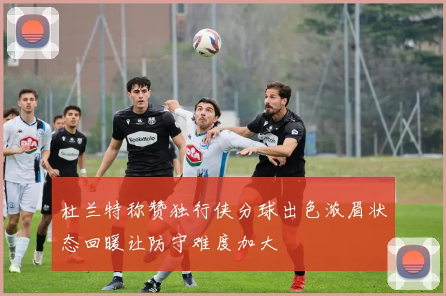 杜兰特称赞独行侠分球出色浓眉状态回暖让防守难度加大