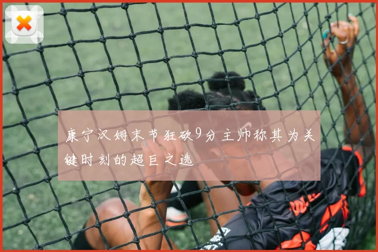 康宁汉姆末节狂砍9分主帅称其为关键时刻的超巨之选