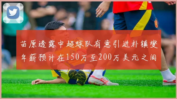 苗原透露中超球队有意引进朴镇燮年薪预计在150万至200万美元之间