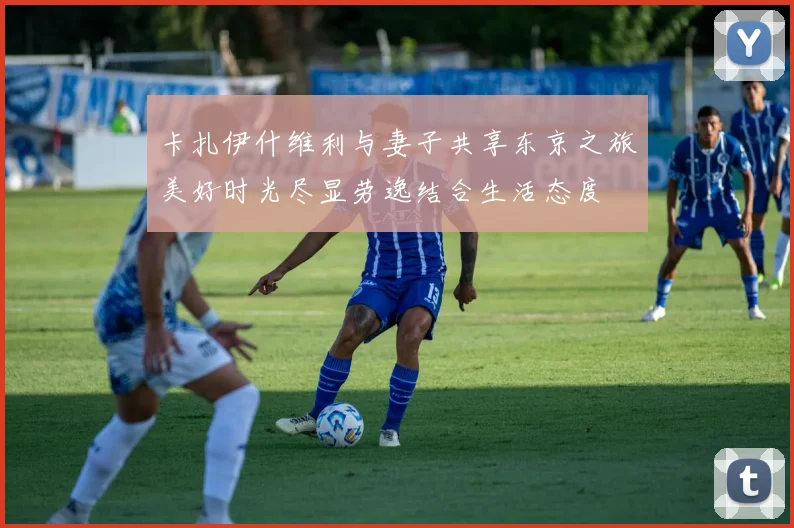 卡扎伊什维利与妻子共享东京之旅美好时光尽显劳逸结合生活态度
