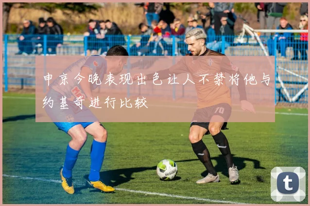 申京今晚表现出色让人不禁将他与约基奇进行比较