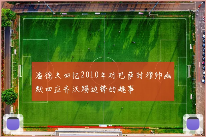 潘德夫回忆2010年对巴萨时穆帅幽默回应齐沃踢边锋的趣事
