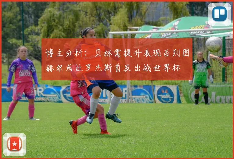 博主分析：贝林需提升表现否则图赫尔或让罗杰斯首发出战世界杯