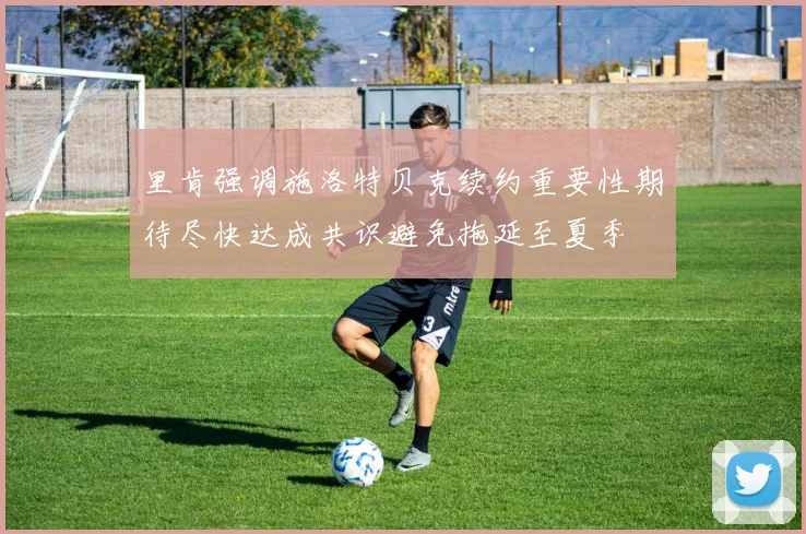里肯强调施洛特贝克续约重要性期待尽快达成共识避免拖延至夏季