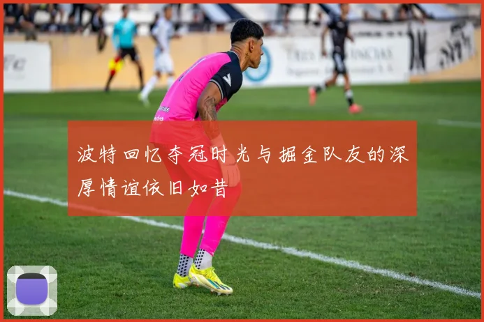 波特回忆夺冠时光与掘金队友的深厚情谊依旧如昔