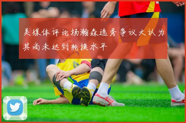 美媒体评论杨瀚森选秀争议大认为其尚未达到轮换水平