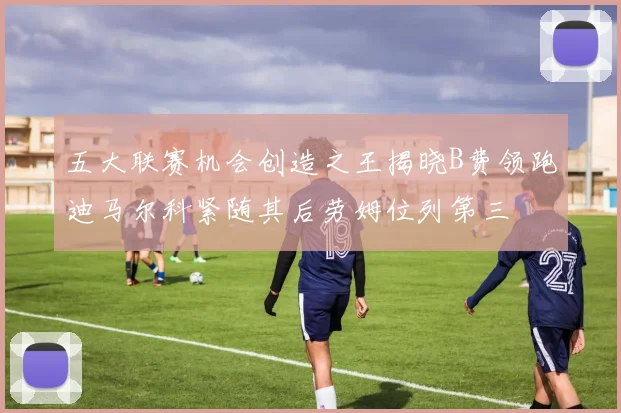 五大联赛机会创造之王揭晓B费领跑迪马尔科紧随其后劳姆位列第三