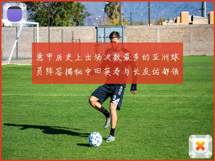 意甲历史上出场次数最多的亚洲球员阵容揭秘中田英寿与长友佑都领衔