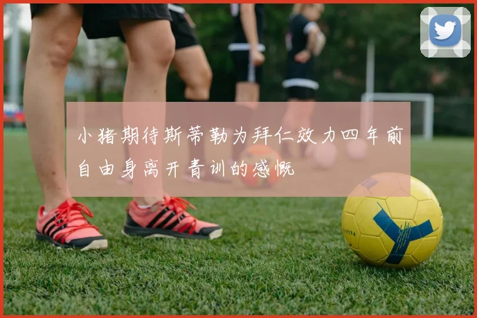 小猪期待斯蒂勒为拜仁效力四年前自由身离开青训的感慨