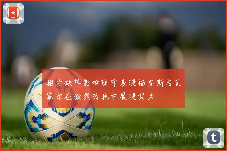 掘金缺阵影响防守表现福克斯与瓦塞尔在激烈对抗中展现实力
