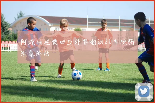 阿森纳逆袭回应外界嘲讽20年软弱形象终结