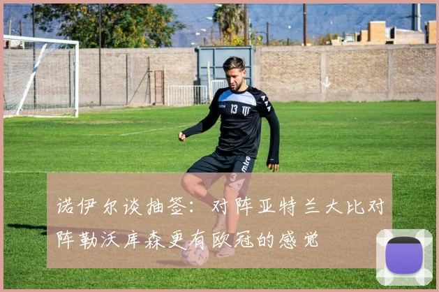 诺伊尔谈抽签：对阵亚特兰大比对阵勒沃库森更有欧冠的感觉