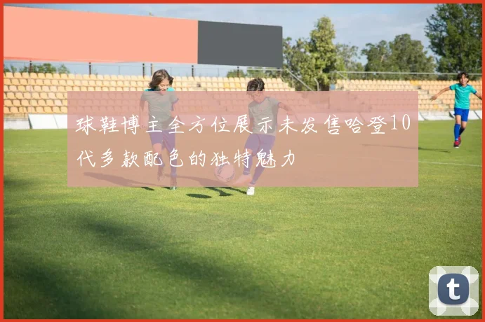 球鞋博主全方位展示未发售哈登10代多款配色的独特魅力