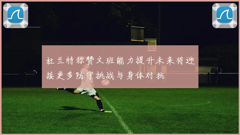 杜兰特称赞文班能力提升未来将迎接更多防守挑战与身体对抗