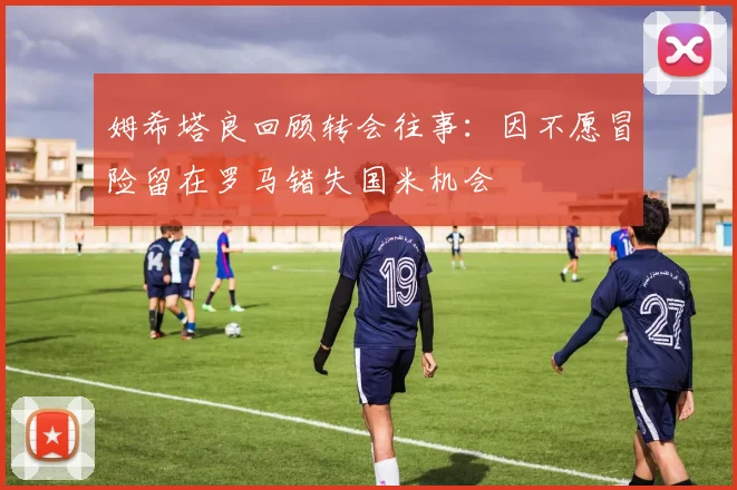 姆希塔良回顾转会往事：因不愿冒险留在罗马错失国米机会