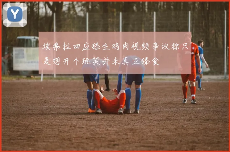 埃弗拉回应舔生鸡肉视频争议称只是想开个玩笑并未真正舔食