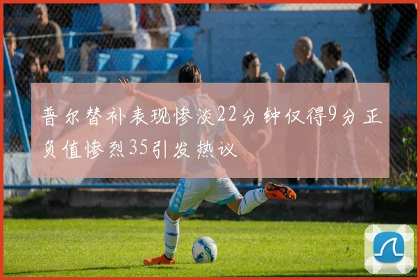 普尔替补表现惨淡22分钟仅得9分正负值惨烈35引发热议