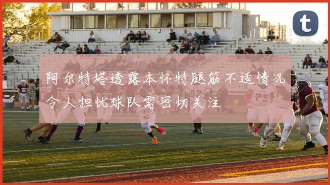 阿尔特塔透露本怀特腿筋不适情况令人担忧球队需密切关注