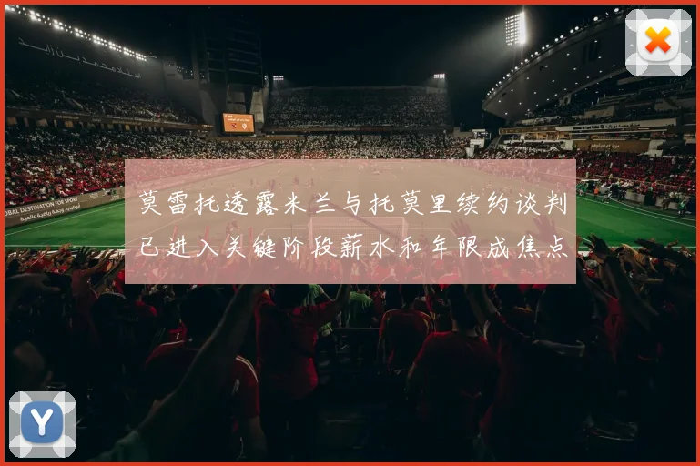 莫雷托透露米兰与托莫里续约谈判已进入关键阶段薪水和年限成焦点