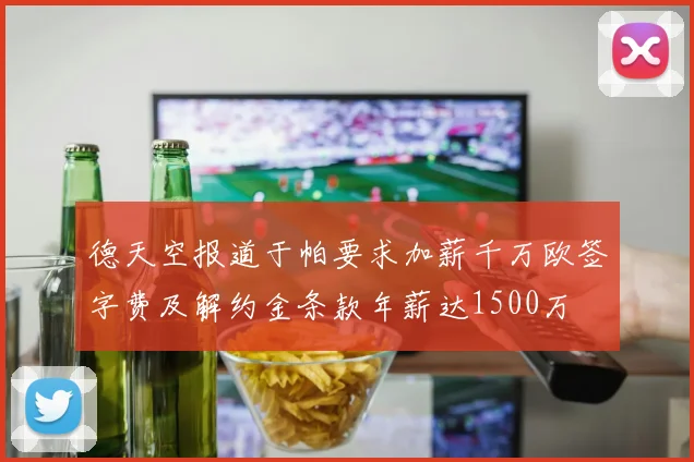 德天空报道于帕要求加薪千万欧签字费及解约金条款年薪达1500万
