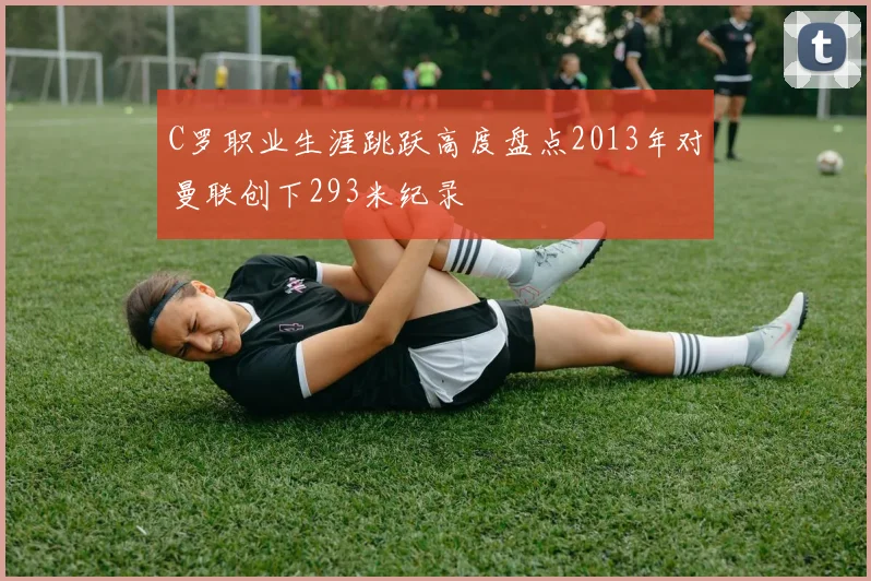 C罗职业生涯跳跃高度盘点2013年对曼联创下293米纪录