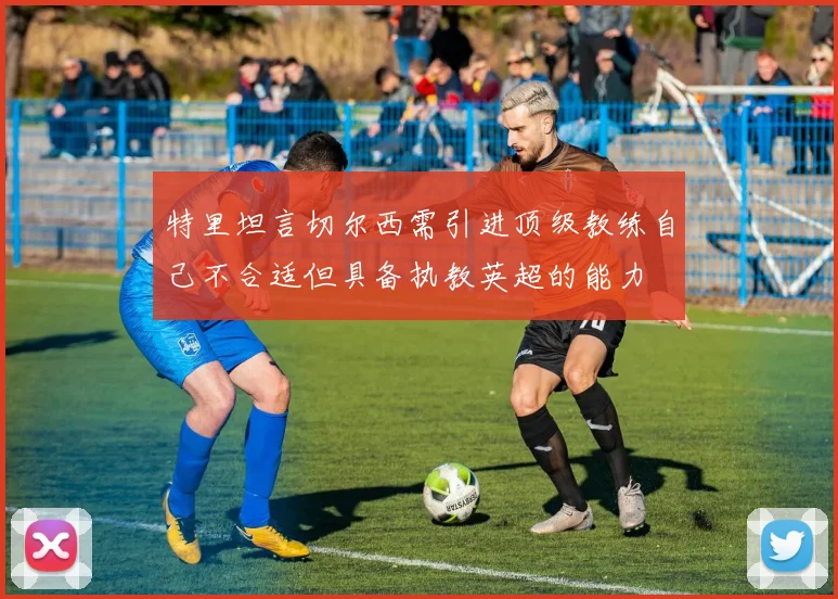 特里坦言切尔西需引进顶级教练自己不合适但具备执教英超的能力