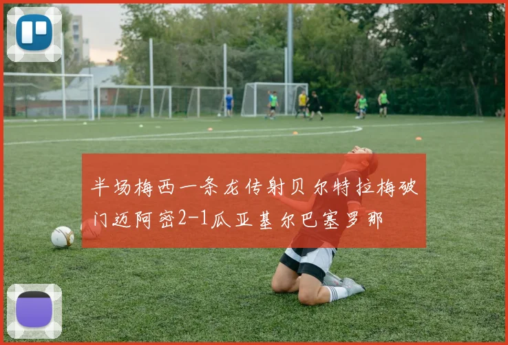 半场梅西一条龙传射贝尔特拉梅破门迈阿密2-1瓜亚基尔巴塞罗那
