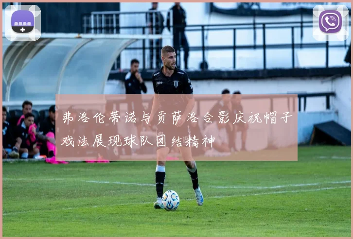 弗洛伦蒂诺与贡萨洛合影庆祝帽子戏法展现球队团结精神