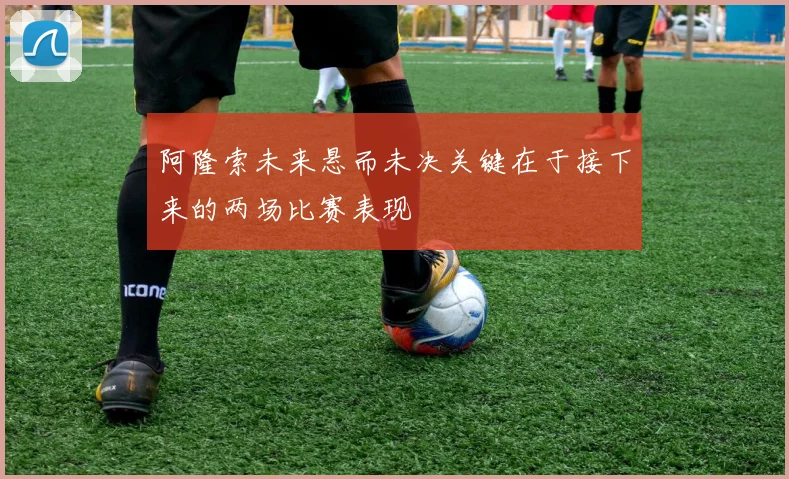 阿隆索未来悬而未决关键在于接下来的两场比赛表现