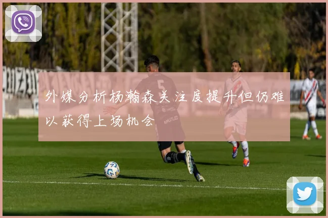 外媒分析杨瀚森关注度提升但仍难以获得上场机会