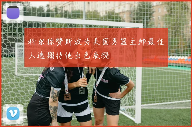科尔称赞斯波为美国男篮主帅最佳人选期待他出色表现