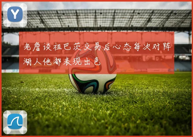 老詹谈祖巴茨交易后心态每次对阵湖人他都表现出色