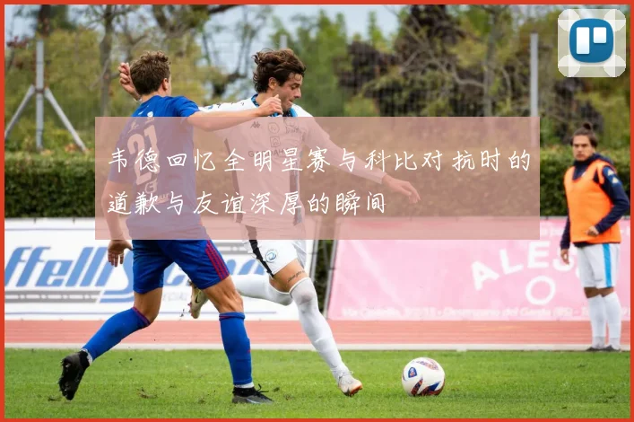 韦德回忆全明星赛与科比对抗时的道歉与友谊深厚的瞬间