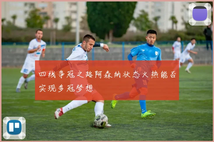 四线争冠之路阿森纳状态火热能否实现多冠梦想